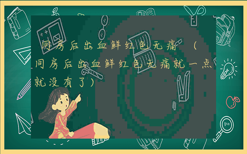 同房后出血鲜红色无痛 (同房后出血鲜红色无痛就一点就没有了)